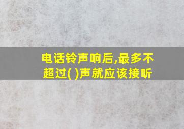 电话铃声响后,最多不超过( )声就应该接听